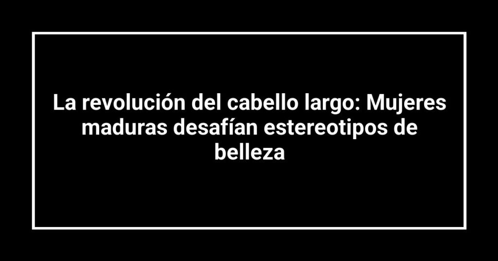 La revolución del cabello largo: Mujeres maduras desafían estereotipos de belleza