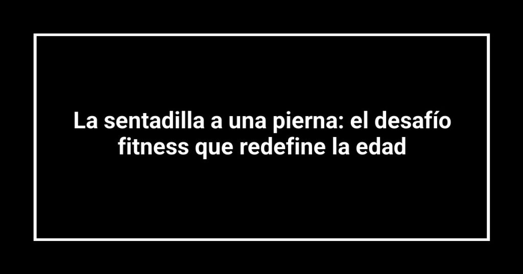 La sentadilla a una pierna: el desafío fitness que redefine la edad