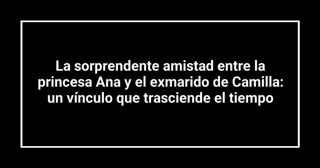 La sorprendente amistad entre la princesa Ana y el exmarido de Camilla: un vínculo que trasciende el tiempo