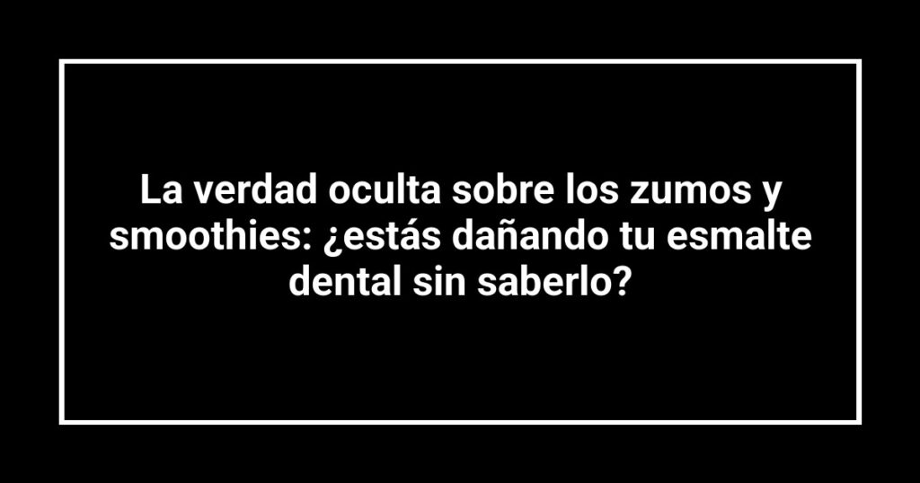 La verdad oculta sobre los zumos y smoothies: ¿estás dañando tu esmalte dental sin saberlo?