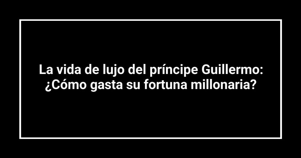 La vida de lujo del príncipe Guillermo: ¿Cómo gasta su fortuna millonaria?