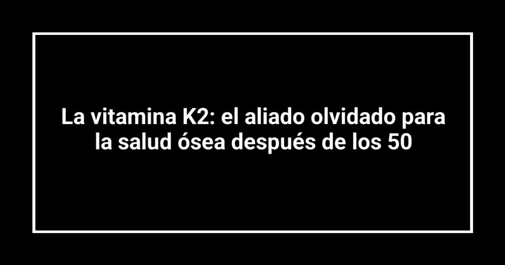 La vitamina K2: el aliado olvidado para la salud ósea después de los 50