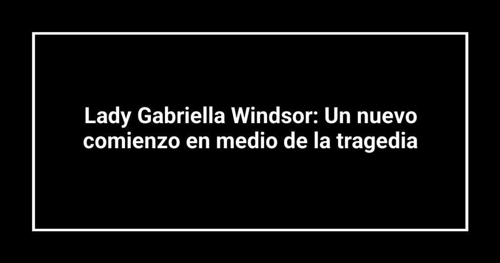 Lady Gabriella Windsor: Un nuevo comienzo en medio de la tragedia