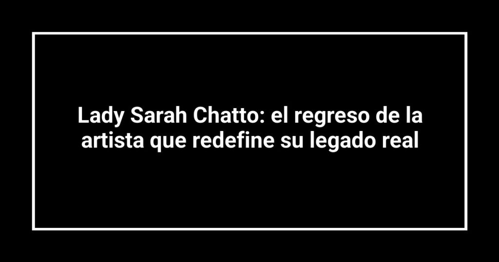 Lady Sarah Chatto: el regreso de la artista que redefine su legado real