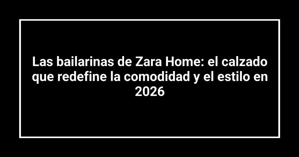Las bailarinas de Zara Home: el calzado que redefine la comodidad y el estilo en 2026