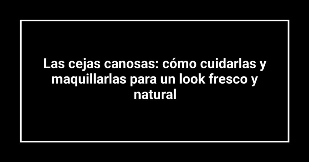 Las cejas canosas: cómo cuidarlas y maquillarlas para un look fresco y natural