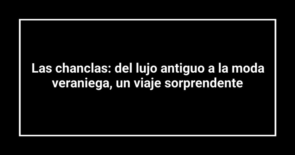 Las chanclas: del lujo antiguo a la moda veraniega, un viaje sorprendente