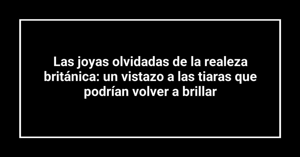 Las joyas olvidadas de la realeza británica: un vistazo a las tiaras que podrían volver a brillar