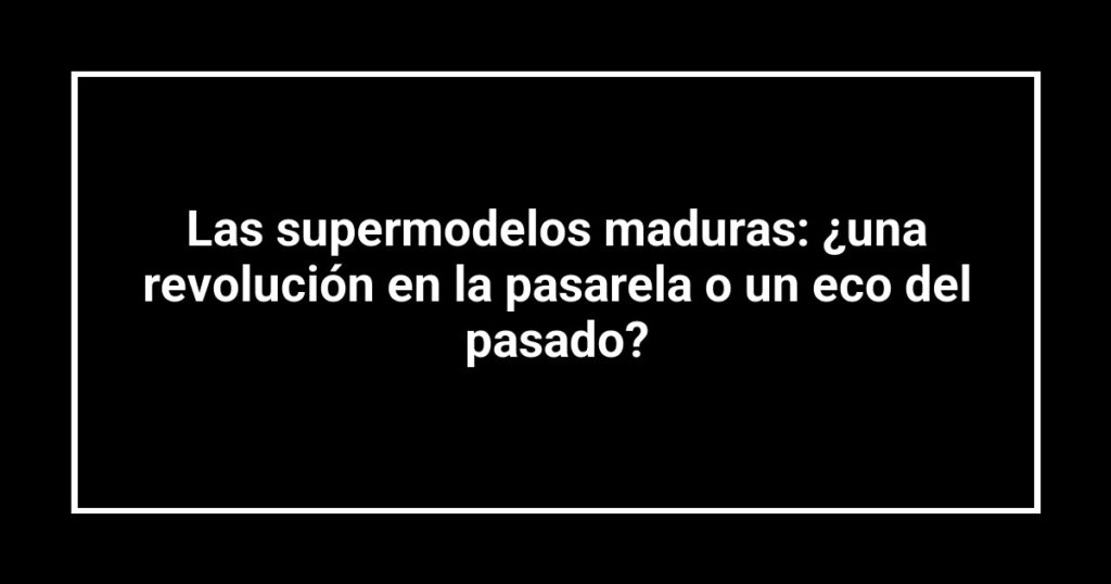 Las supermodelos maduras: ¿una revolución en la pasarela o un eco del pasado?