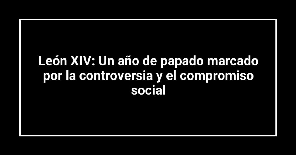 León XIV: Un año de papado marcado por la controversia y el compromiso social