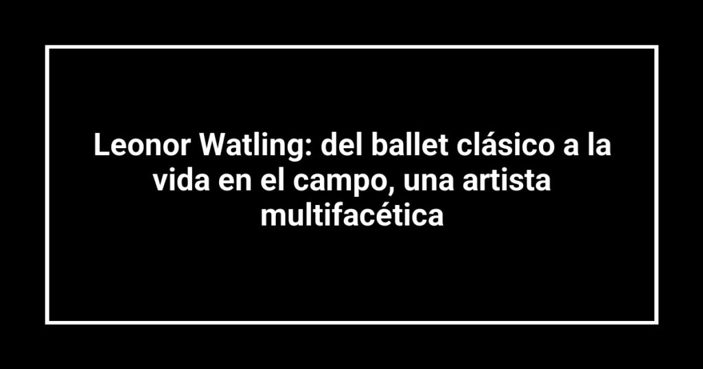 Leonor Watling: del ballet clásico a la vida en el campo, una artista multifacética