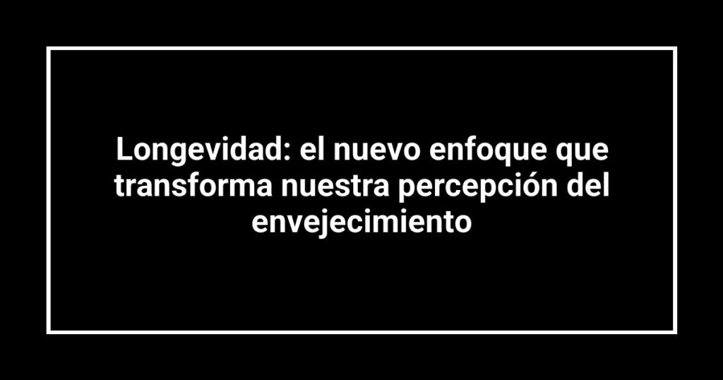 Longevidad: el nuevo enfoque que transforma nuestra percepción del envejecimiento