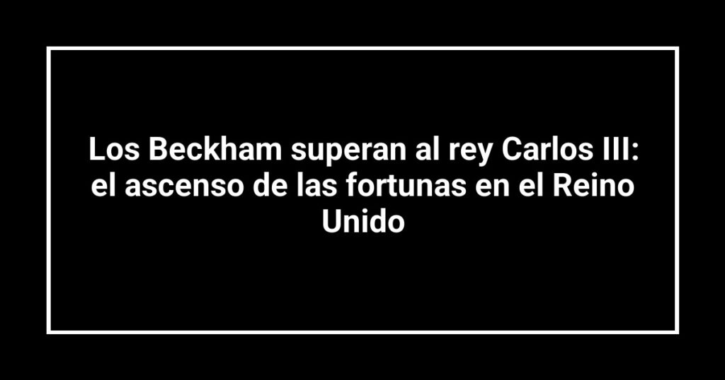 Los Beckham superan al rey Carlos III: el ascenso de las fortunas en el Reino Unido