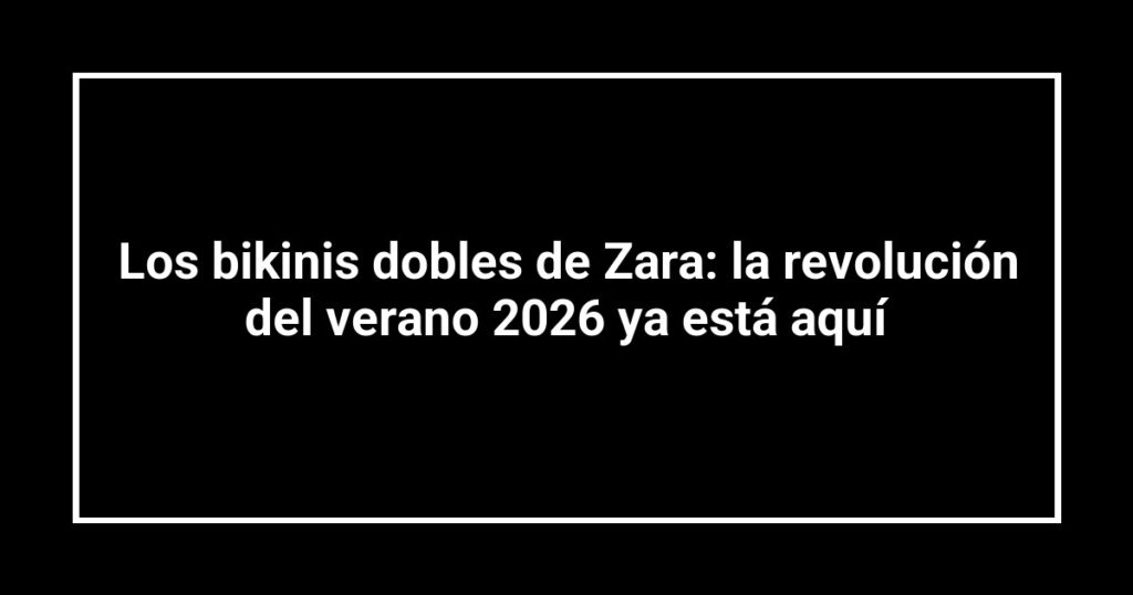 Los bikinis dobles de Zara: la revolución del verano 2026 ya está aquí