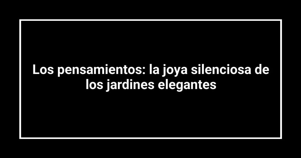 Los pensamientos: la joya silenciosa de los jardines elegantes