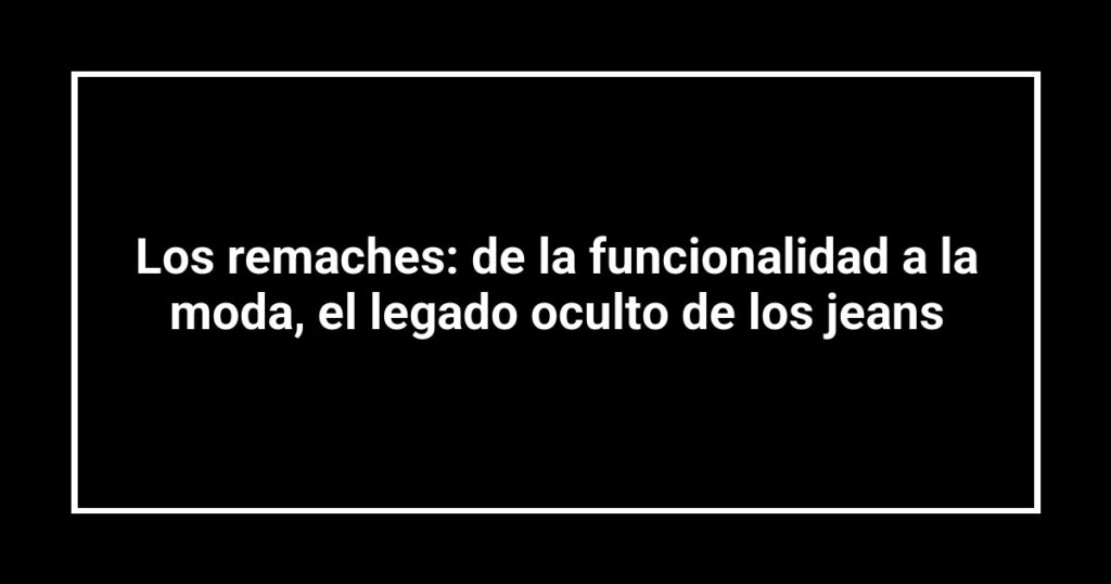 Los remaches: de la funcionalidad a la moda, el legado oculto de los jeans