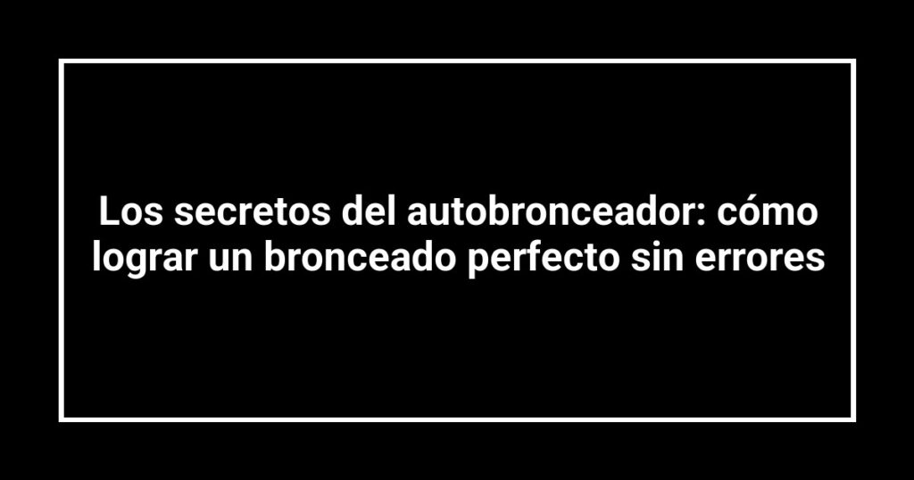 Los secretos del autobronceador: cómo lograr un bronceado perfecto sin errores