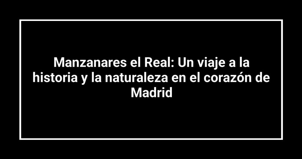Manzanares el Real: Un viaje a la historia y la naturaleza en el corazón de Madrid