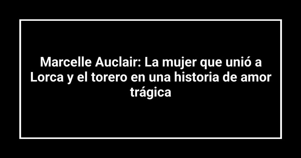 Marcelle Auclair: La mujer que unió a Lorca y el torero en una historia de amor trágica