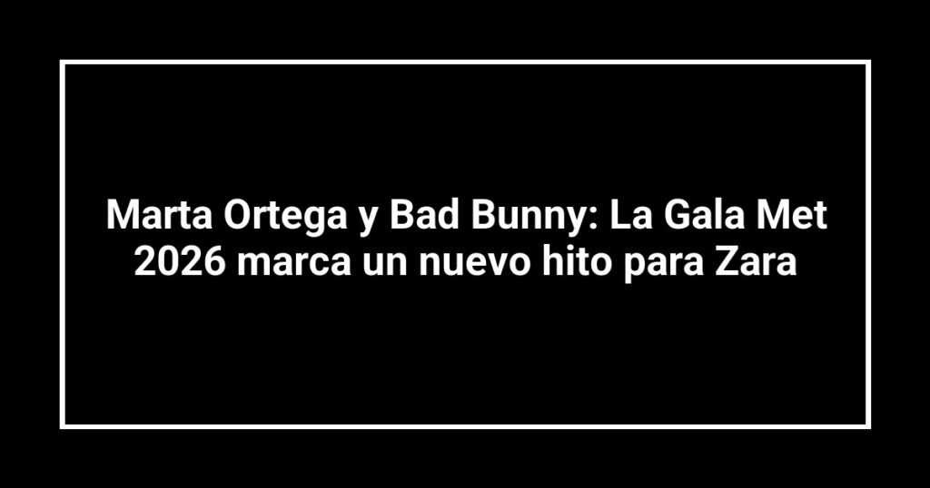 Marta Ortega y Bad Bunny: La Gala Met 2026 marca un nuevo hito para Zara