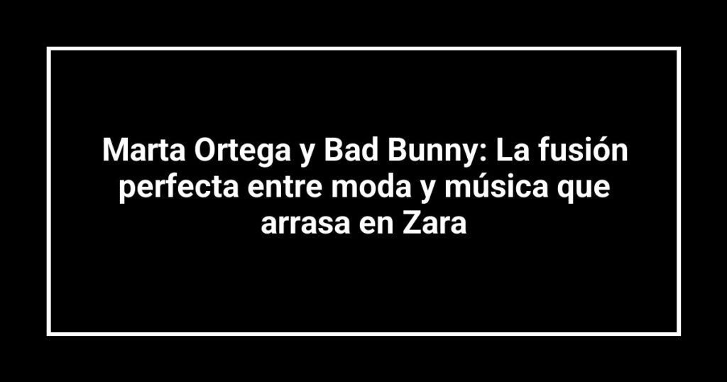 Marta Ortega y Bad Bunny: La fusión perfecta entre moda y música que arrasa en Zara