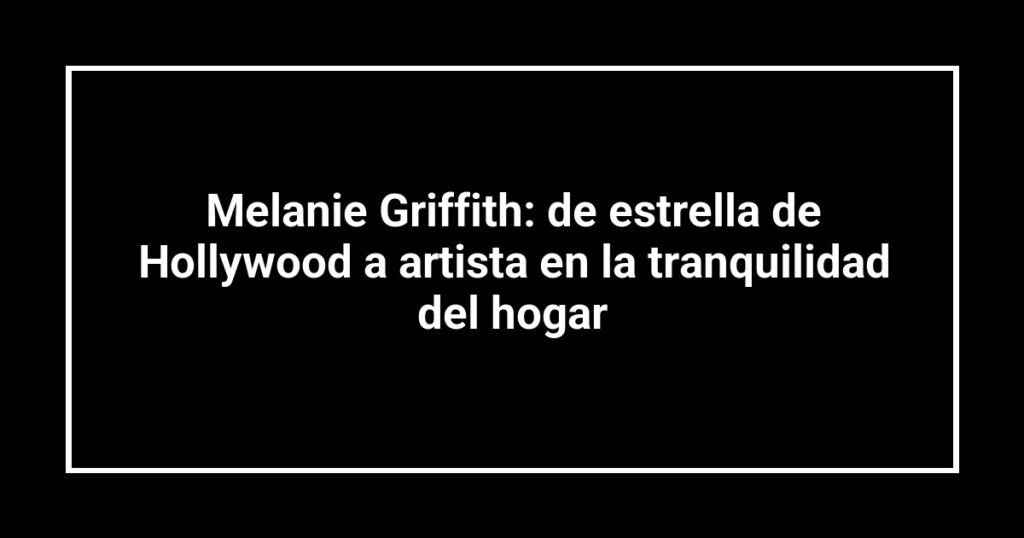Melanie Griffith: de estrella de Hollywood a artista en la tranquilidad del hogar