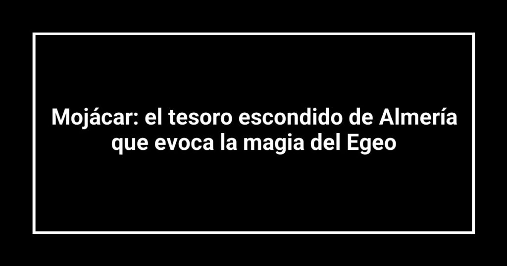 Mojácar: el tesoro escondido de Almería que evoca la magia del Egeo