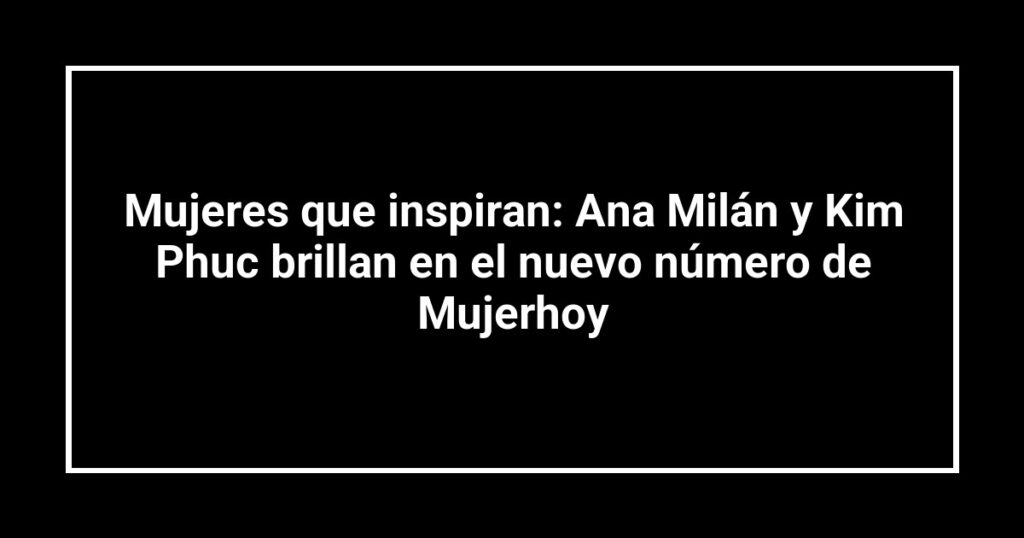 Mujeres que inspiran: Ana Milán y Kim Phuc brillan en el nuevo número de Mujerhoy