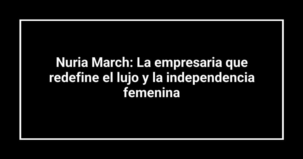 Nuria March: La empresaria que redefine el lujo y la independencia femenina