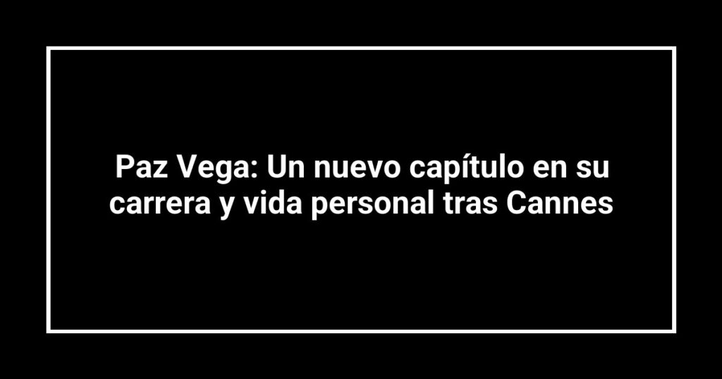 Paz Vega: Un nuevo capítulo en su carrera y vida personal tras Cannes