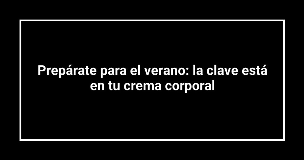 Prepárate para el verano: la clave está en tu crema corporal