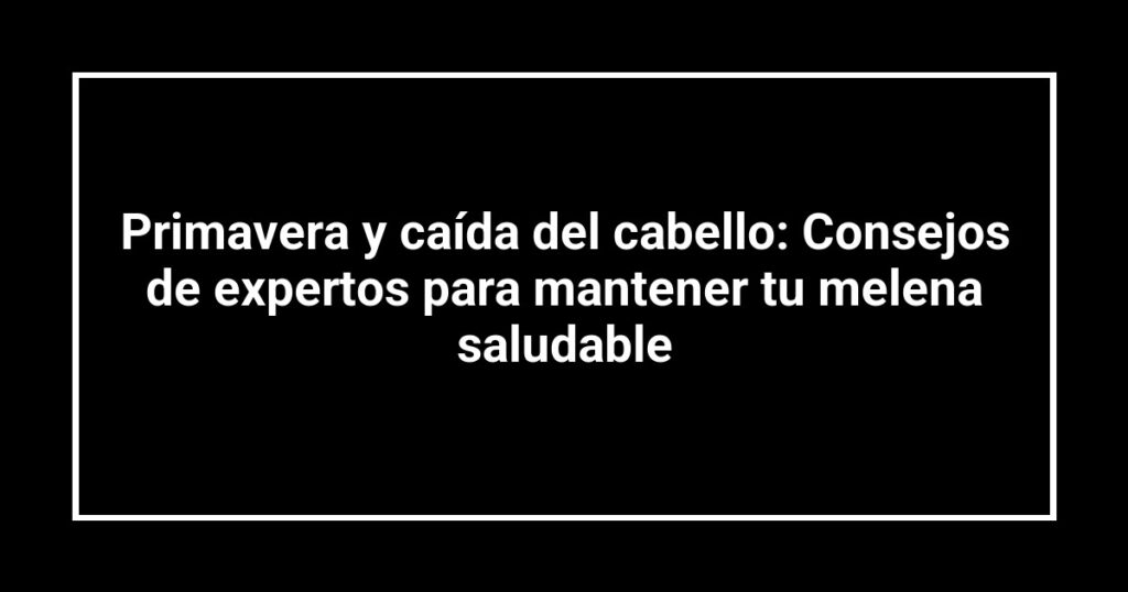 Primavera y caída del cabello: Consejos de expertos para mantener tu melena saludable