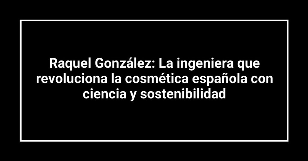 Raquel González: La ingeniera que revoluciona la cosmética española con ciencia y sostenibilidad