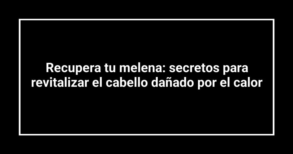 Recupera tu melena: secretos para revitalizar el cabello dañado por el calor