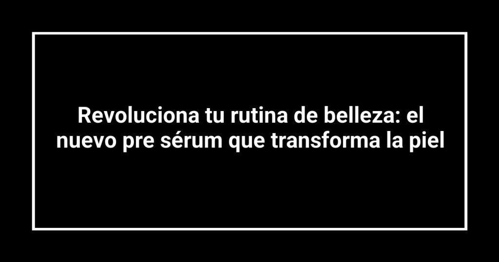 Revoluciona tu rutina de belleza: el nuevo pre sérum que transforma la piel