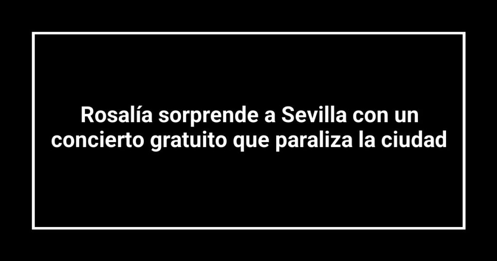 Rosalía sorprende a Sevilla con un concierto gratuito que paraliza la ciudad