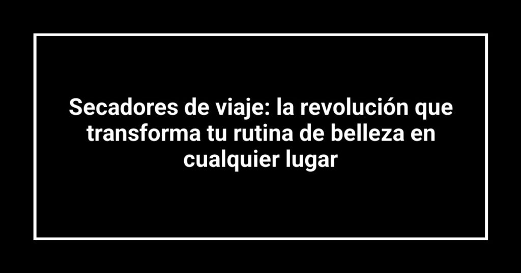 Secadores de viaje: la revolución que transforma tu rutina de belleza en cualquier lugar