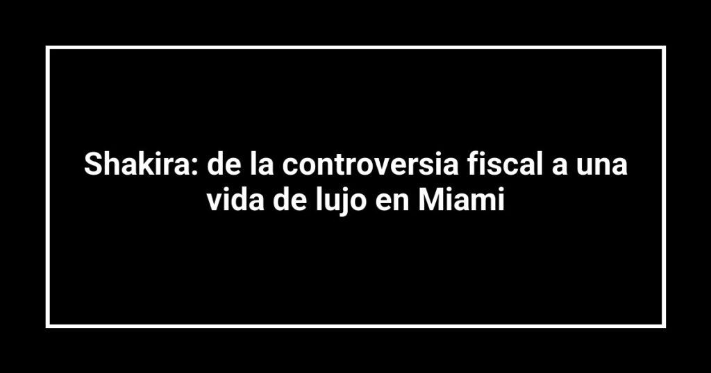 Shakira: de la controversia fiscal a una vida de lujo en Miami