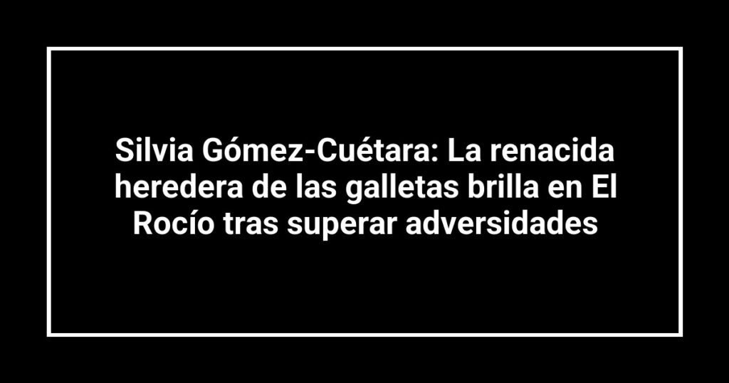 Silvia Gómez-Cuétara: La renacida heredera de las galletas brilla en El Rocío tras superar adversidades