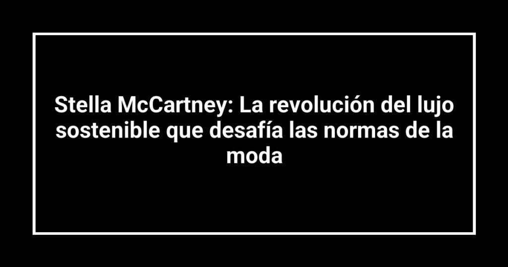 Stella McCartney: La revolución del lujo sostenible que desafía las normas de la moda