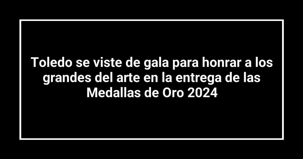 Toledo se viste de gala para honrar a los grandes del arte en la entrega de las Medallas de Oro 2024