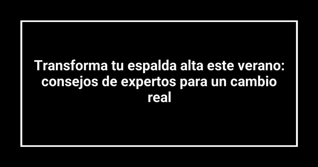 Transforma tu espalda alta este verano: consejos de expertos para un cambio real