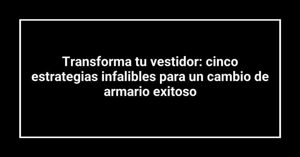 Transforma tu vestidor: cinco estrategias infalibles para un cambio de armario exitoso