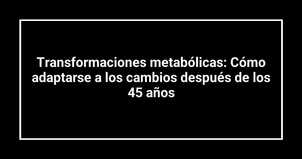 Transformaciones metabólicas: Cómo adaptarse a los cambios después de los 45 años