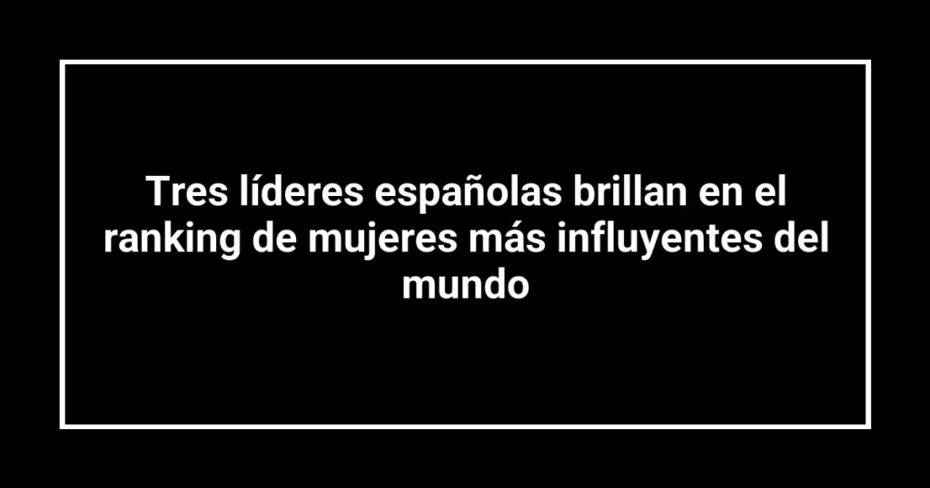 Tres líderes españolas brillan en el ranking de mujeres más influyentes del mundo