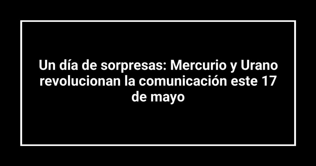 Un día de sorpresas: Mercurio y Urano revolucionan la comunicación este 17 de mayo