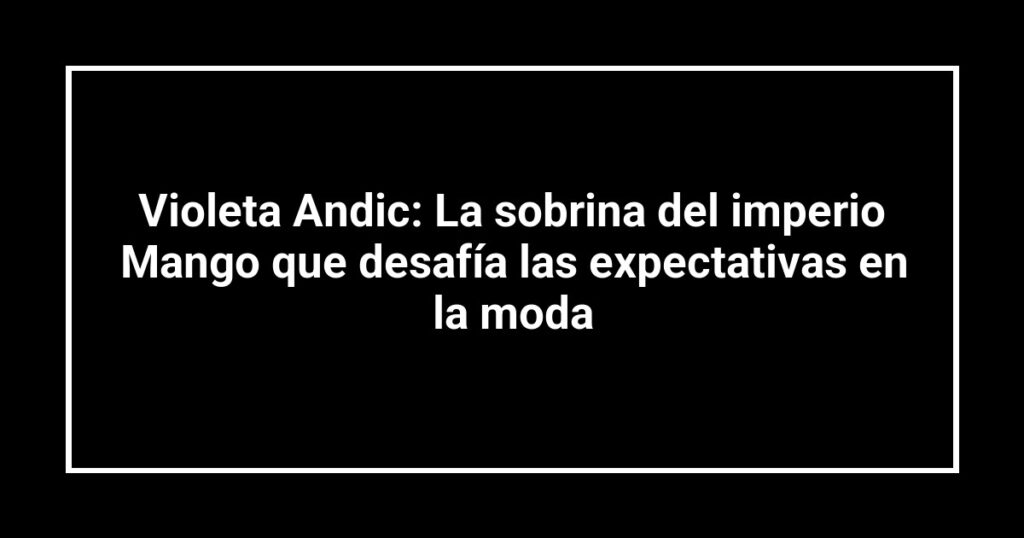 Violeta Andic: La sobrina del imperio Mango que desafía las expectativas en la moda