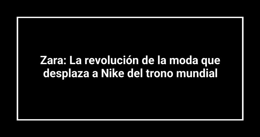 Zara: La revolución de la moda que desplaza a Nike del trono mundial