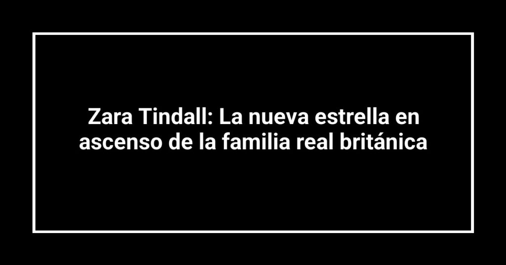 Zara Tindall: La nueva estrella en ascenso de la familia real británica