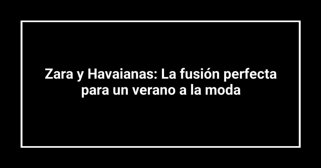 Zara y Havaianas: La fusión perfecta para un verano a la moda
